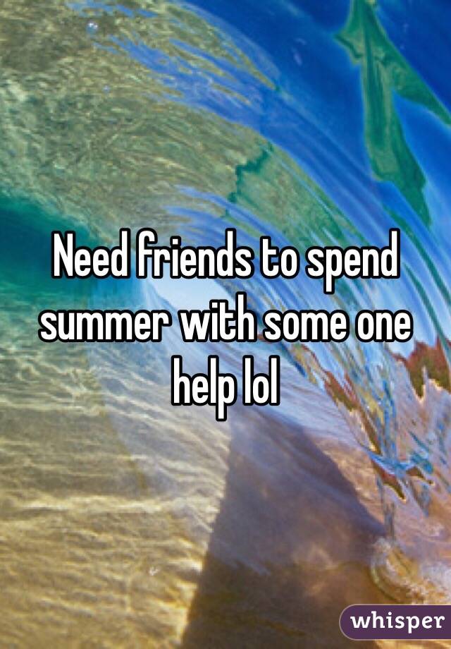 Need friends to spend summer with some one help lol 