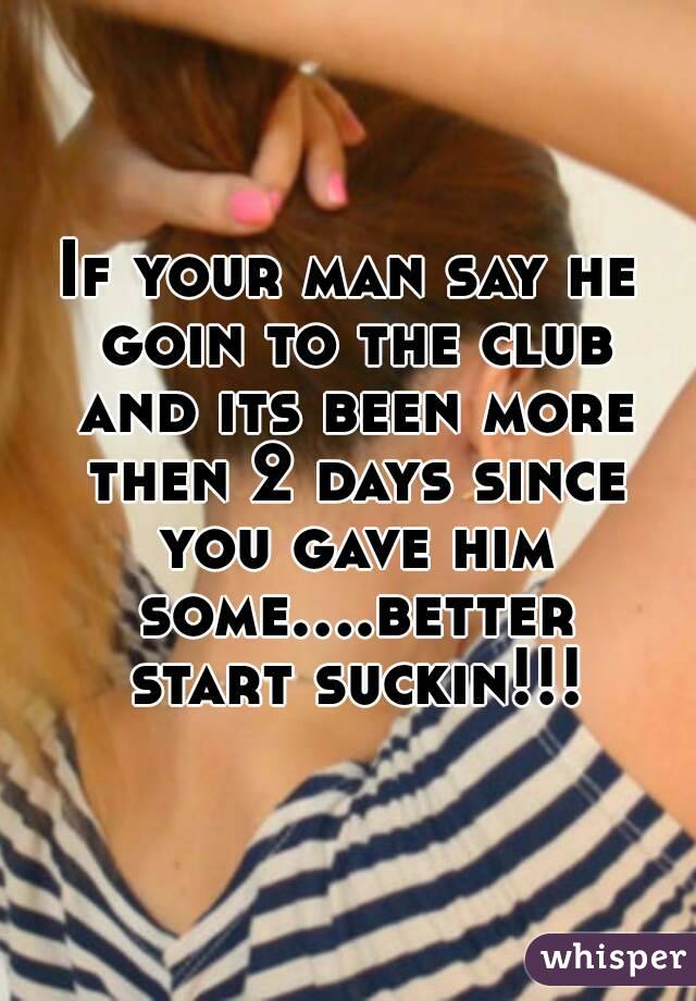 If your man say he goin to the club and its been more then 2 days since you gave him some....better start suckin!!!