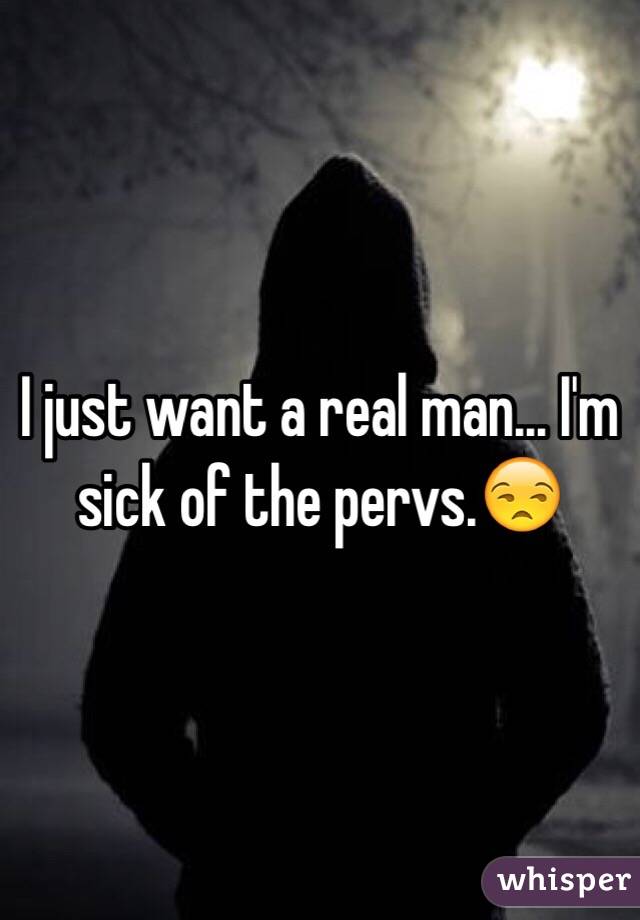 I just want a real man... I'm sick of the pervs.😒