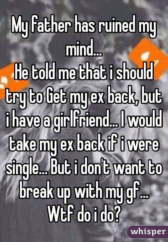 My father has ruined my mind...
He told me that i should try to Get my ex back, but i have a girlfriend... I would take my ex back if i were single... But i don't want to break up with my gf...
Wtf do i do? 