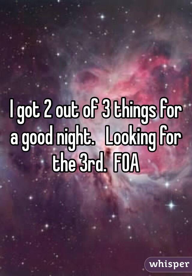 I got 2 out of 3 things for a good night.   Looking for the 3rd.  FOA