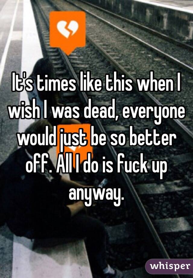 It's times like this when I wish I was dead, everyone would just be so better off. All I do is fuck up anyway.