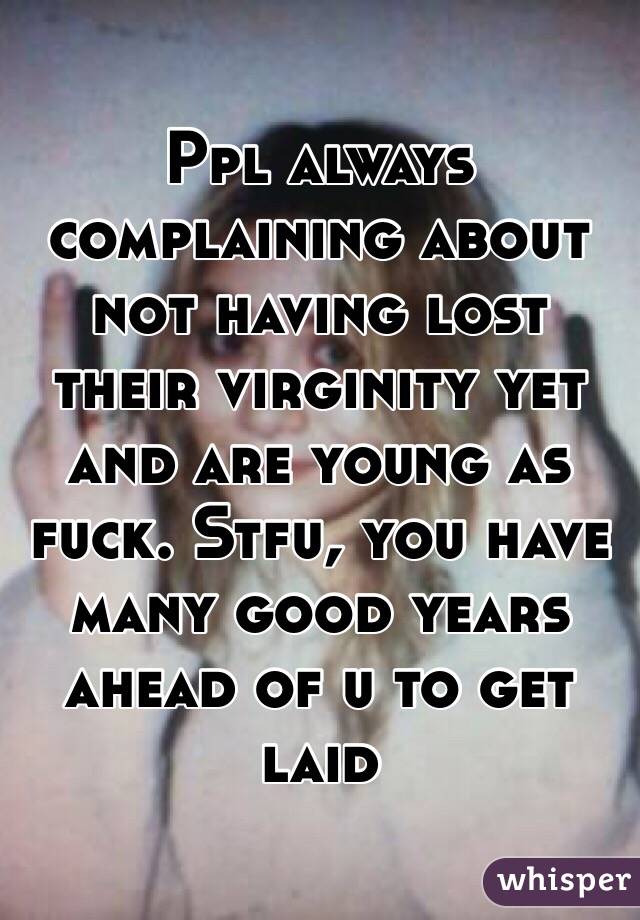 Ppl always complaining about not having lost their virginity yet and are young as fuck. Stfu, you have many good years ahead of u to get laid 