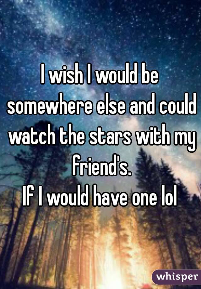 I wish I would be somewhere else and could watch the stars with my friend's.
If I would have one lol