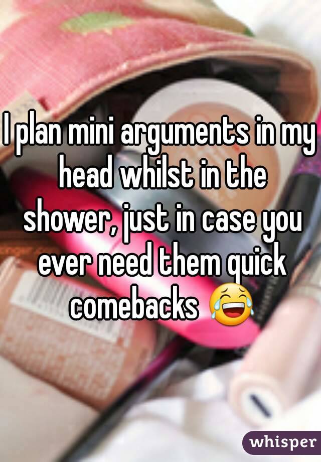 I plan mini arguments in my head whilst in the shower, just in case you ever need them quick comebacks 😂