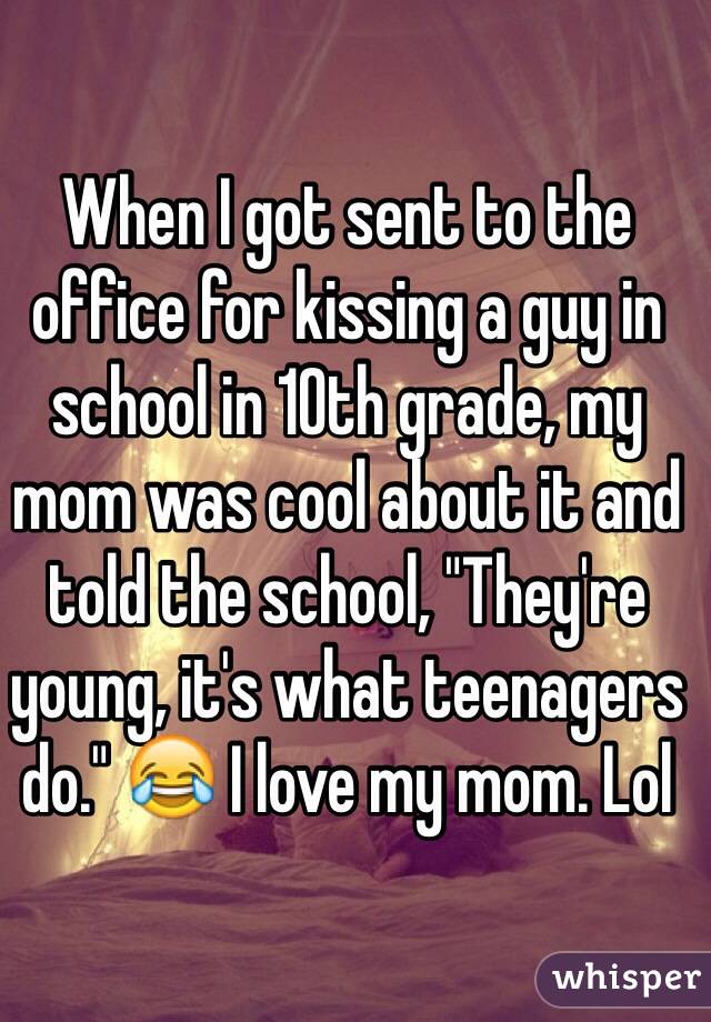 When I got sent to the office for kissing a guy in school in 10th grade, my mom was cool about it and told the school, "They're young, it's what teenagers do." 😂 I love my mom. Lol