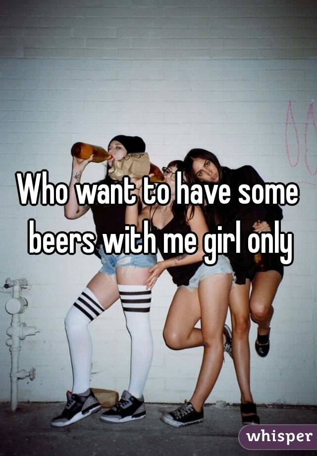 Who want to have some beers with me girl only