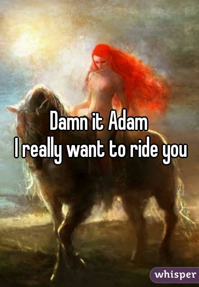 Damn it Adam
 I really want to ride you