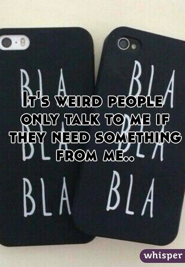 It's weird people only talk to me if they need something from me..