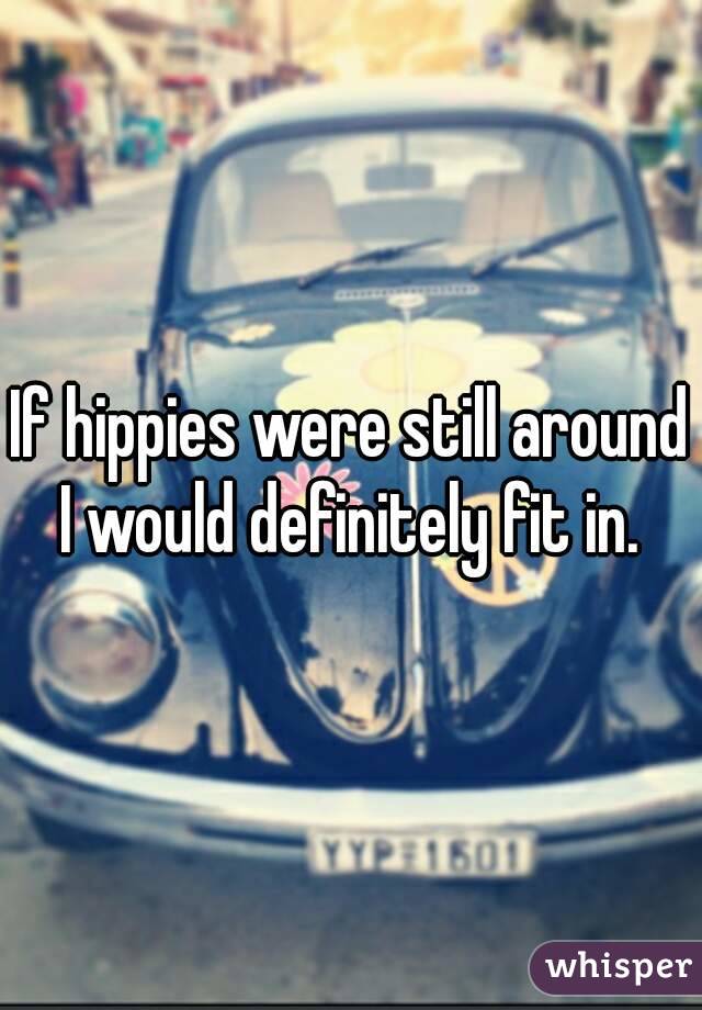 If hippies were still around I would definitely fit in. 