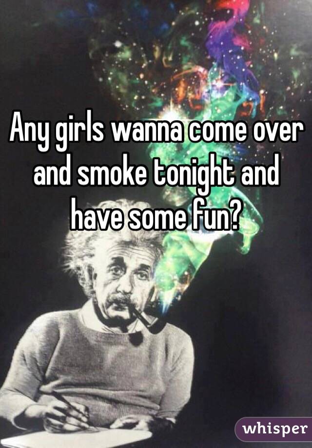 Any girls wanna come over and smoke tonight and have some fun?