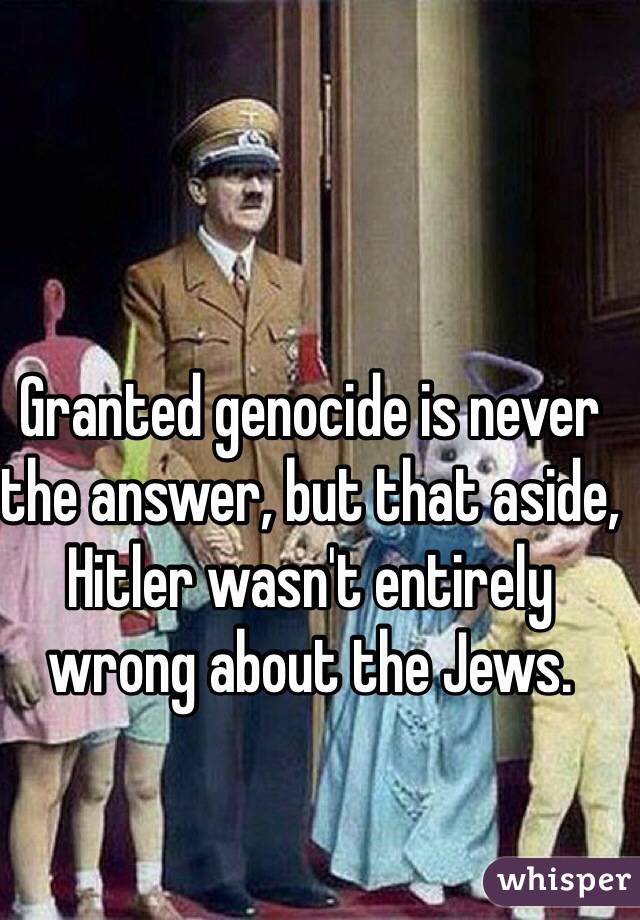 Granted genocide is never the answer, but that aside, Hitler wasn't entirely wrong about the Jews.