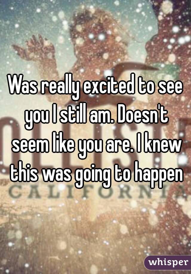 Was really excited to see you I still am. Doesn't seem like you are. I knew this was going to happen