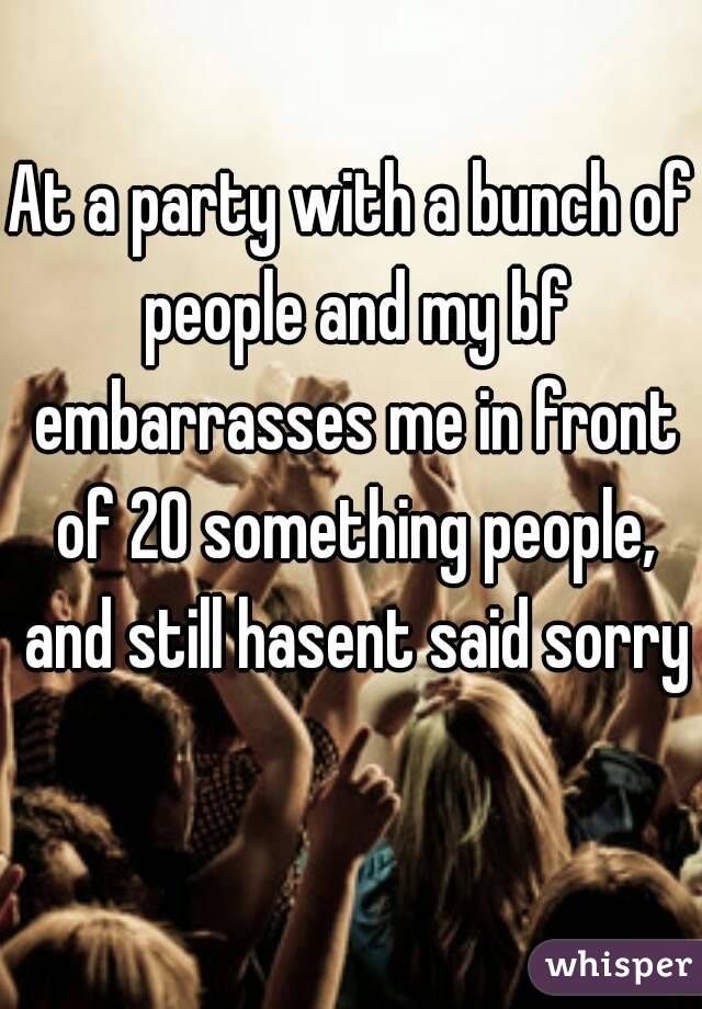 At a party with a bunch of people and my bf embarrasses me in front of 20 something people, and still hasent said sorry 