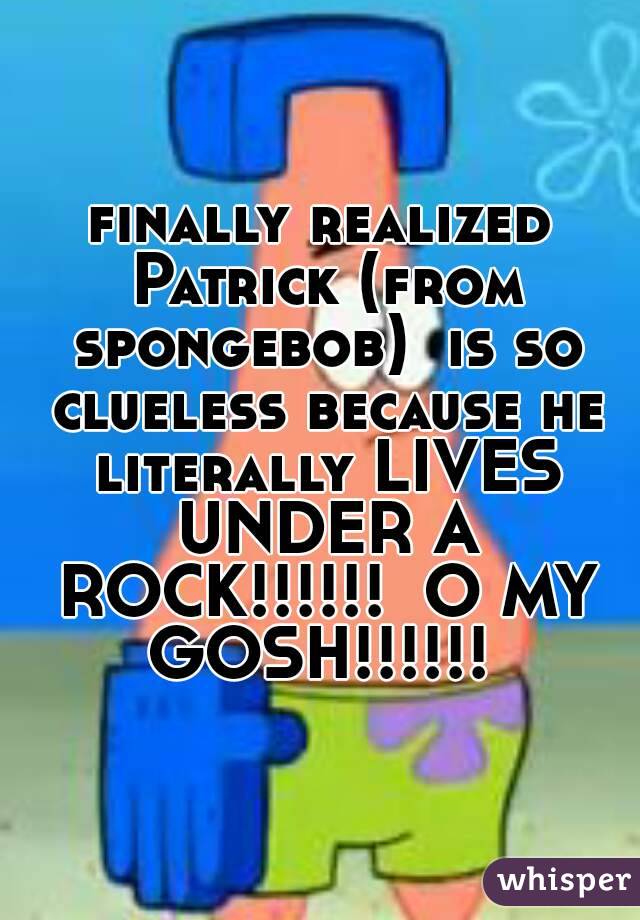 finally realized Patrick (from spongebob)  is so clueless because he literally LIVES UNDER A ROCK!!!!!!  O MY GOSH!!!!!! 