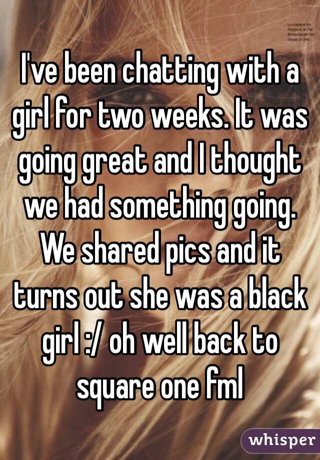 I've been chatting with a girl for two weeks. It was going great and I thought we had something going. We shared pics and it turns out she was a black girl :/ oh well back to square one fml