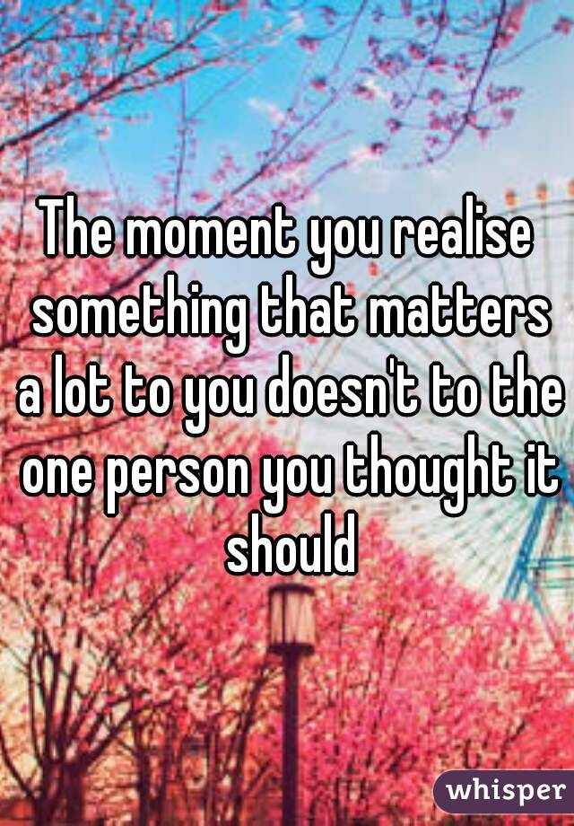 The moment you realise something that matters a lot to you doesn't to the one person you thought it should