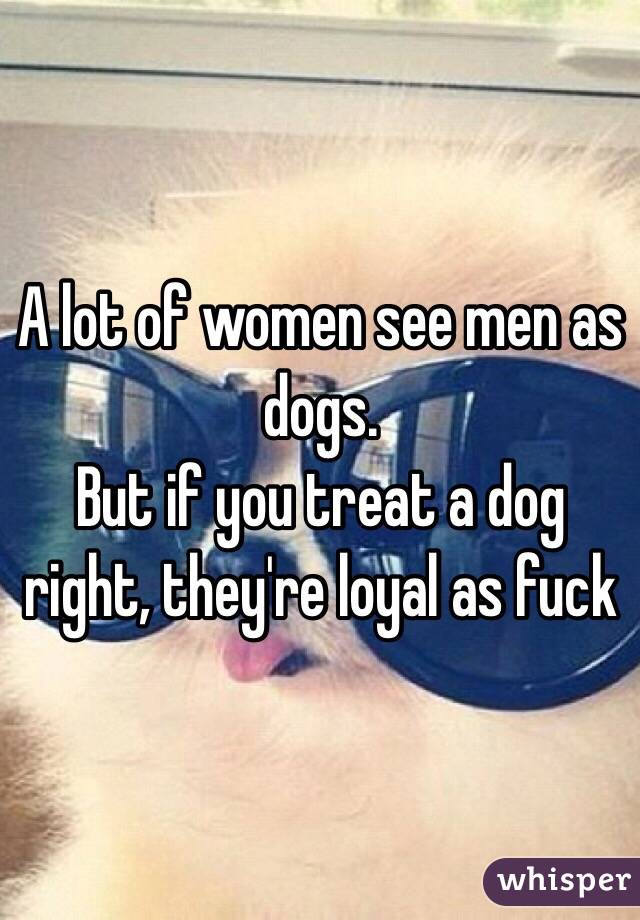 A lot of women see men as dogs. 
But if you treat a dog right, they're loyal as fuck 