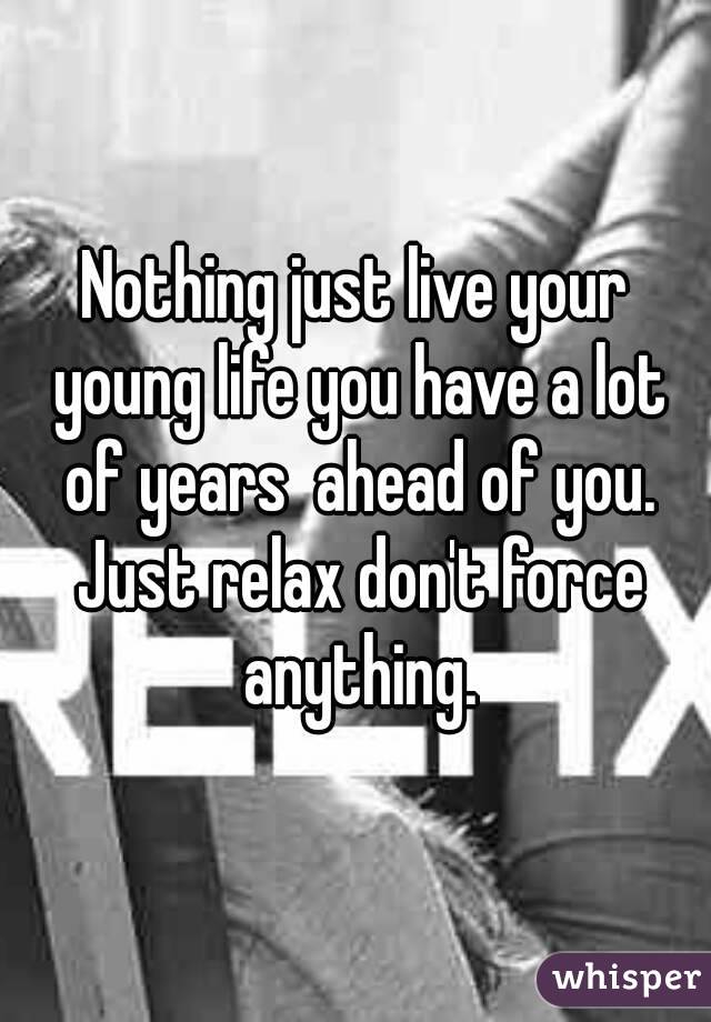 Nothing just live your young life you have a lot of years  ahead of you. Just relax don't force anything.