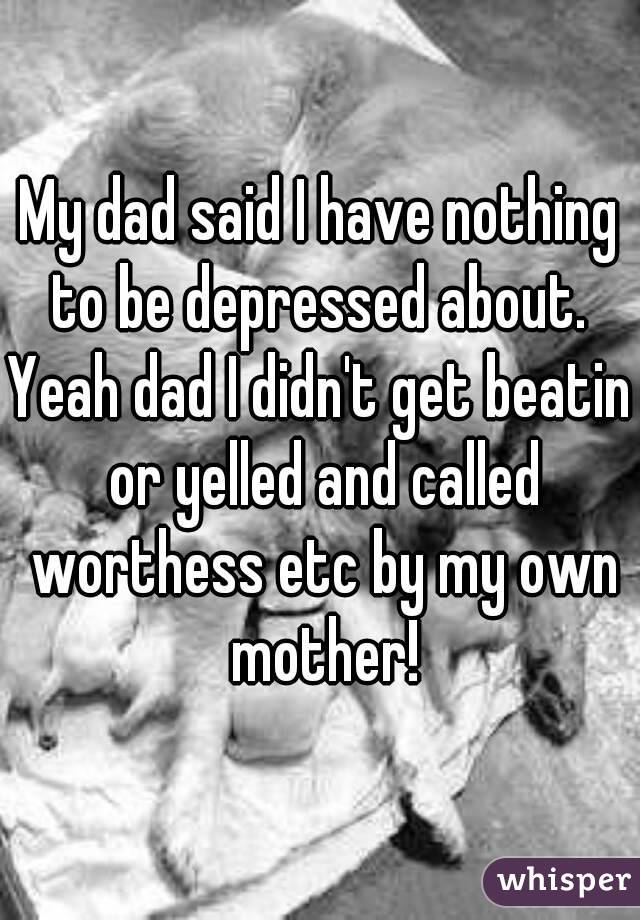 My dad said I have nothing to be depressed about. 
Yeah dad I didn't get beatin or yelled and called worthess etc by my own mother!