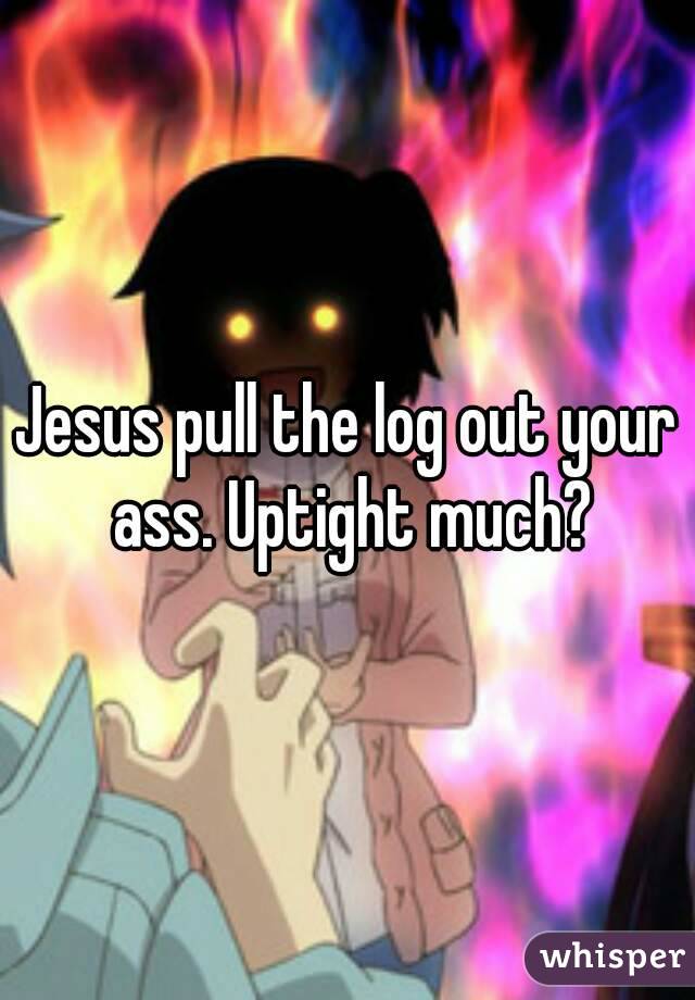 Jesus pull the log out your ass. Uptight much?
