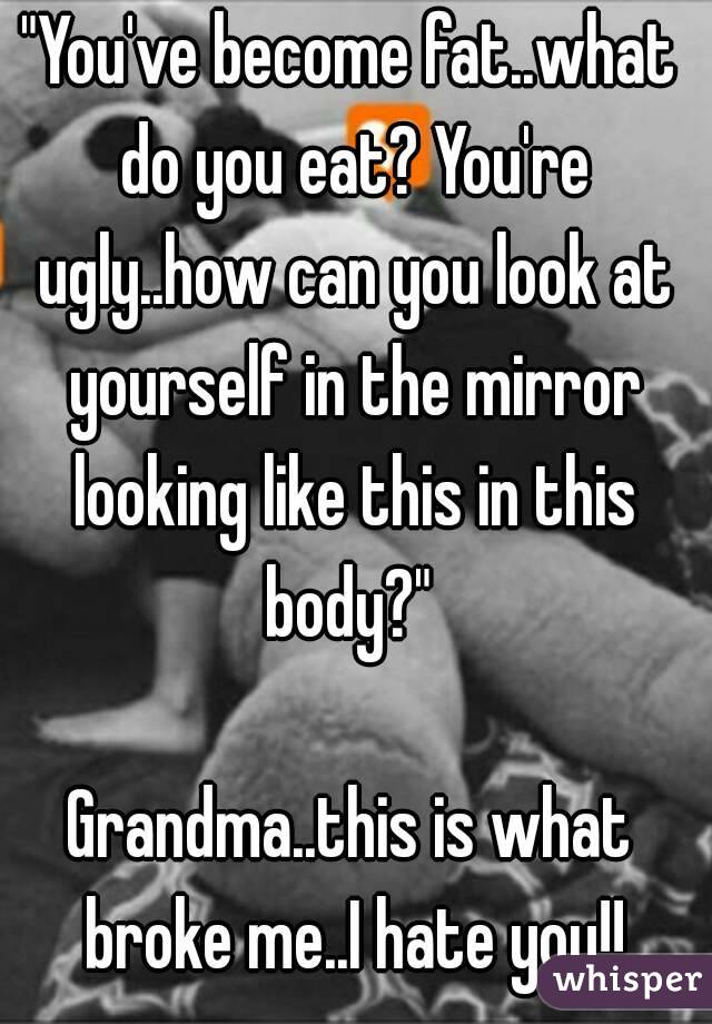 "You've become fat..what do you eat? You're ugly..how can you look at yourself in the mirror looking like this in this body?" 

Grandma..this is what broke me..I hate you!!