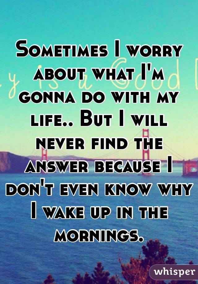 Sometimes I worry about what I'm gonna do with my life.. But I will never find the answer because I don't even know why I wake up in the mornings. 