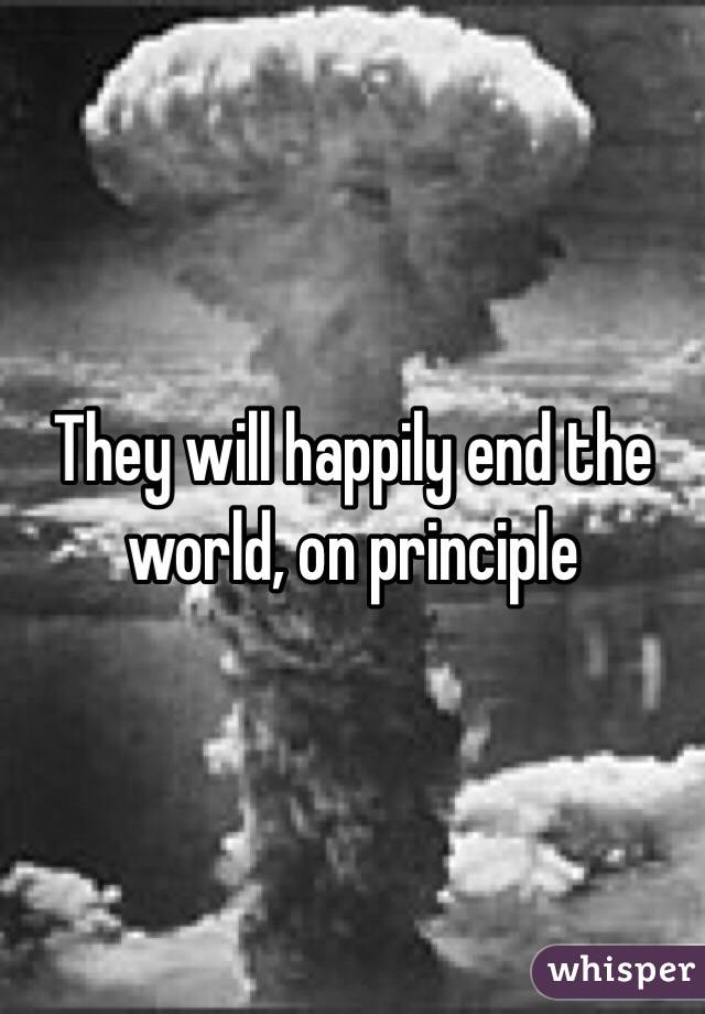 They will happily end the world, on principle 