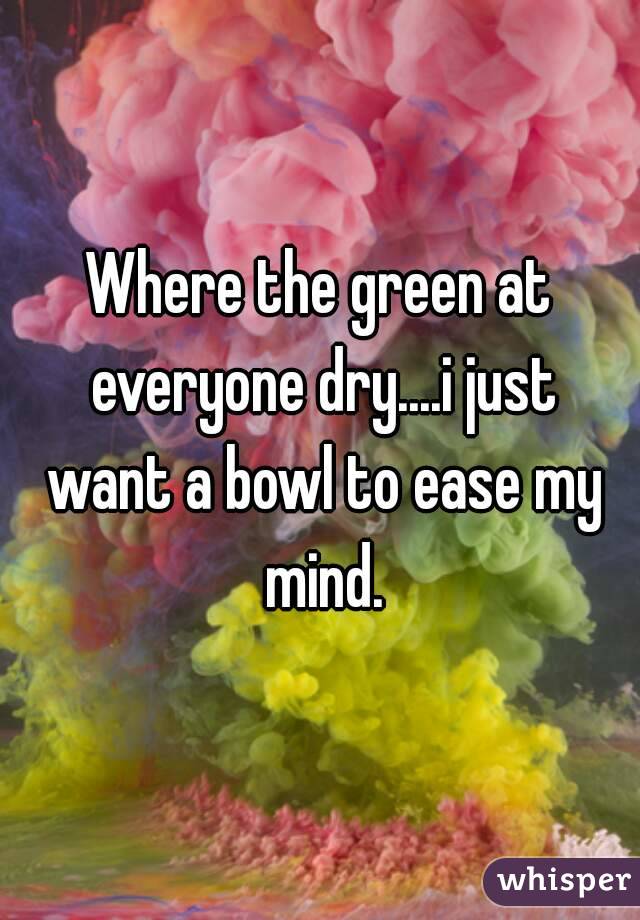 Where the green at everyone dry....i just want a bowl to ease my mind.