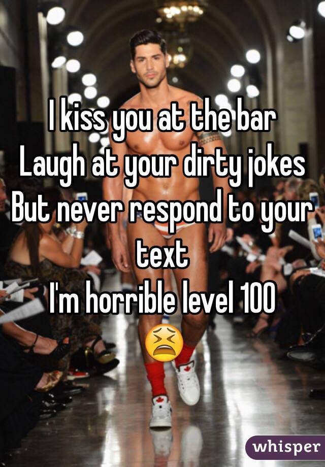 I kiss you at the bar
Laugh at your dirty jokes 
But never respond to your text 
I'm horrible level 100
😫