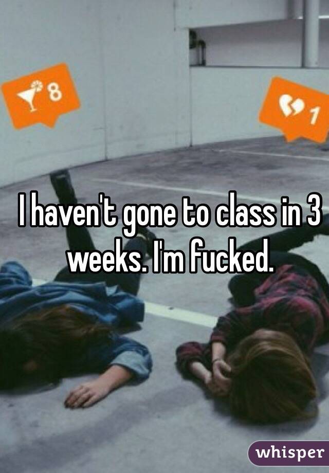 I haven't gone to class in 3 weeks. I'm fucked.