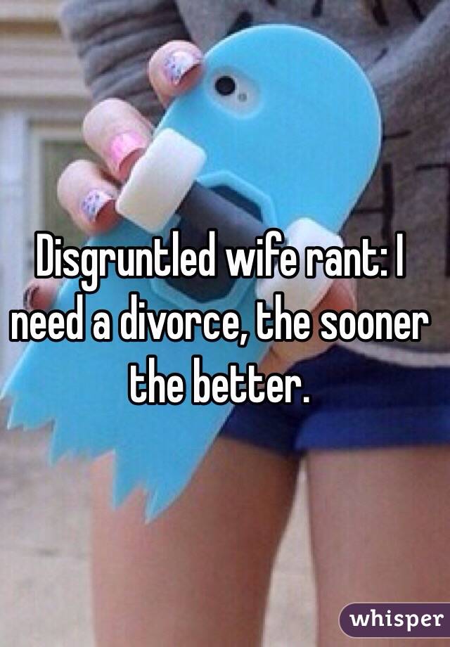 Disgruntled wife rant: I need a divorce, the sooner the better. 