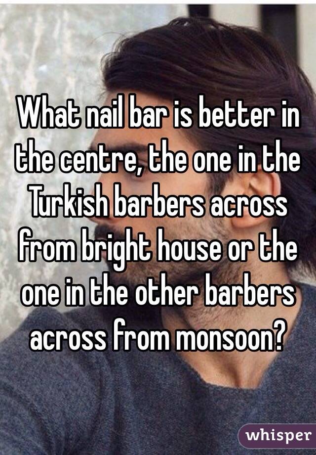 What nail bar is better in the centre, the one in the Turkish barbers across from bright house or the one in the other barbers across from monsoon? 