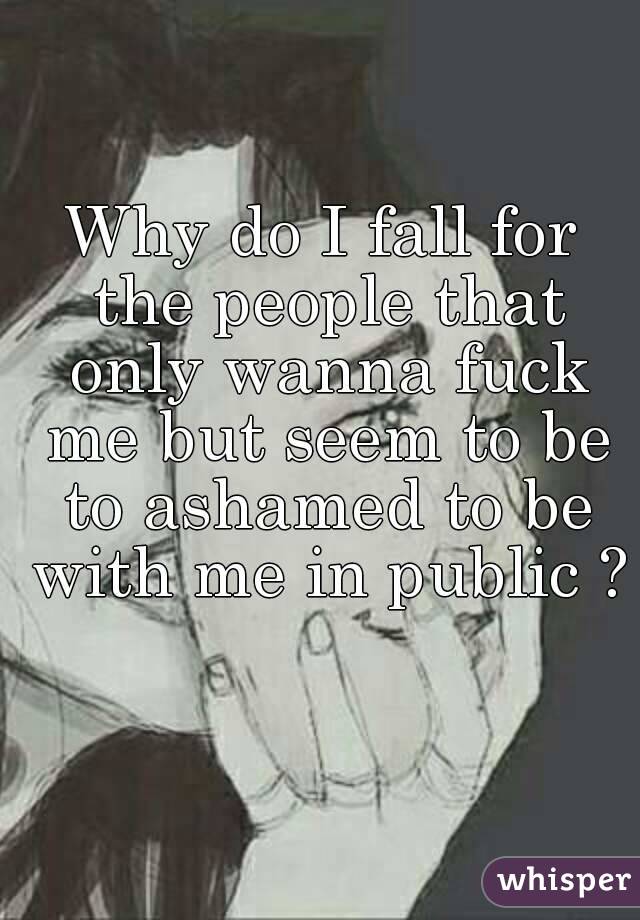 Why do I fall for the people that only wanna fuck me but seem to be to ashamed to be with me in public ? 