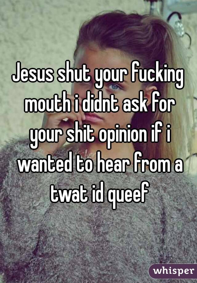 Jesus shut your fucking mouth i didnt ask for your shit opinion if i wanted to hear from a twat id queef