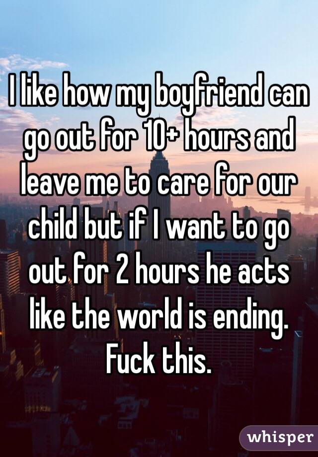 I like how my boyfriend can go out for 10+ hours and leave me to care for our child but if I want to go out for 2 hours he acts like the world is ending. Fuck this.