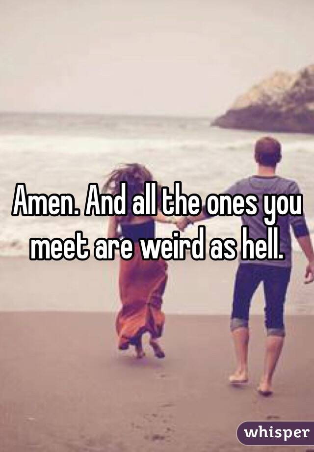 Amen. And all the ones you meet are weird as hell.