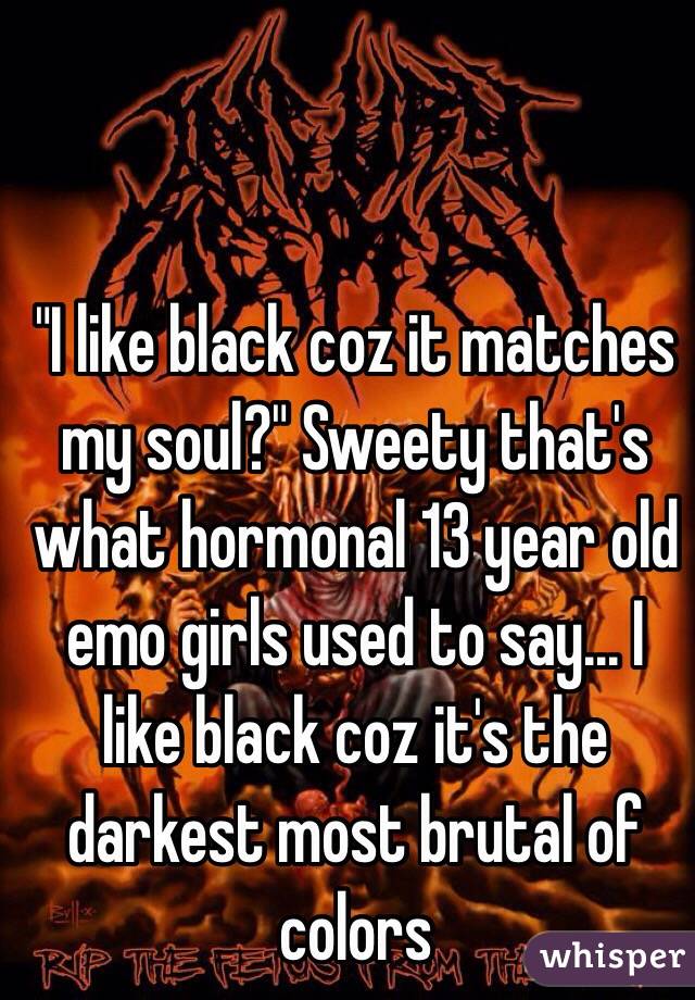 "I like black coz it matches my soul?" Sweety that's what hormonal 13 year old emo girls used to say... I like black coz it's the darkest most brutal of colors