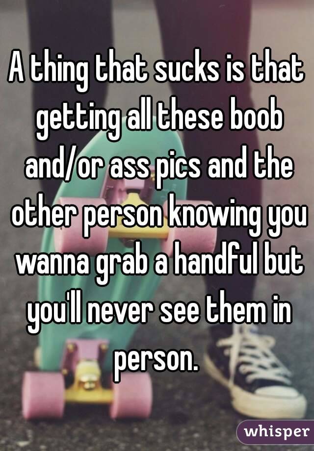 A thing that sucks is that getting all these boob and/or ass pics and the other person knowing you wanna grab a handful but you'll never see them in person. 