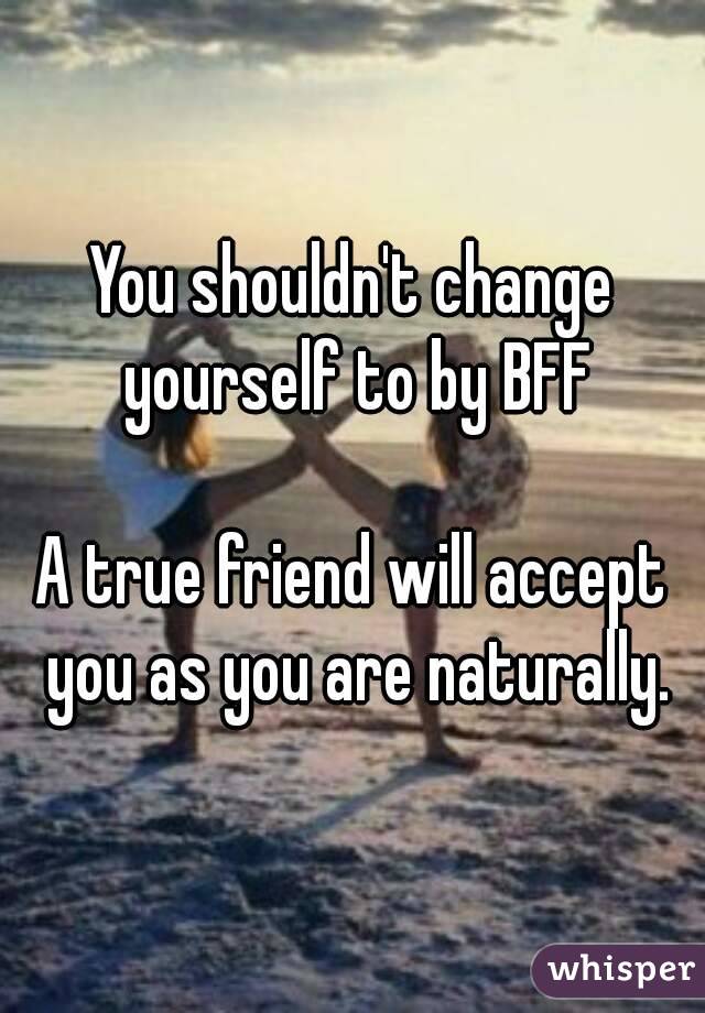 You shouldn't change yourself to by BFF

A true friend will accept you as you are naturally.