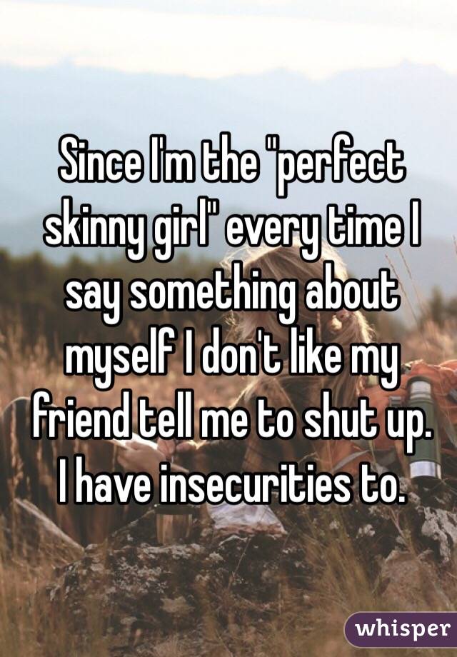 Since I'm the "perfect skinny girl" every time I say something about myself I don't like my friend tell me to shut up. 
I have insecurities to.