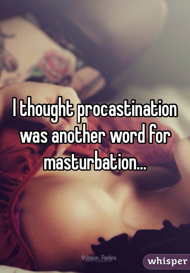 I thought procastination was another word for masturbation...