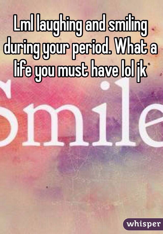 Lml laughing and smiling during your period. What a life you must have lol jk