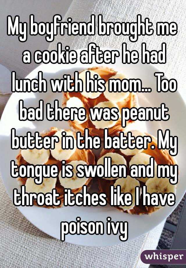 My boyfriend brought me a cookie after he had lunch with his mom... Too bad there was peanut butter in the batter. My tongue is swollen and my throat itches like I have poison ivy