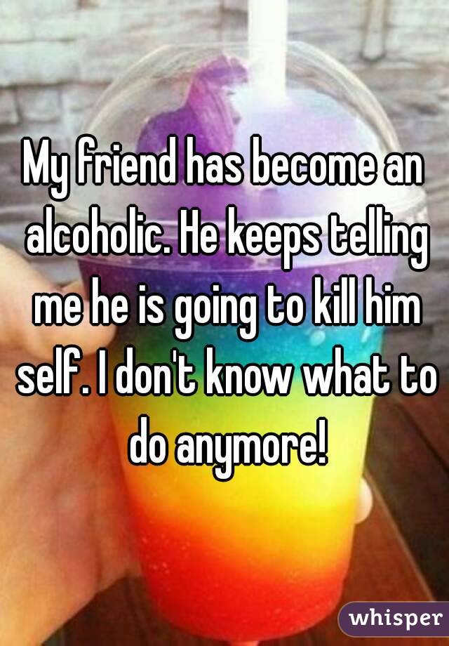 My friend has become an alcoholic. He keeps telling me he is going to kill him self. I don't know what to do anymore!