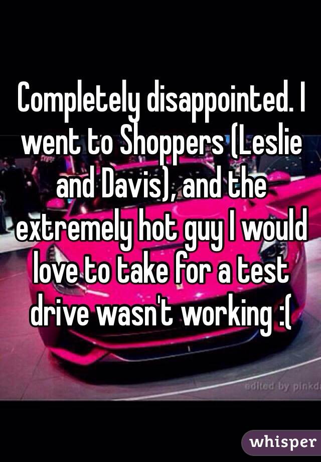 Completely disappointed. I went to Shoppers (Leslie and Davis), and the extremely hot guy I would love to take for a test drive wasn't working :( 