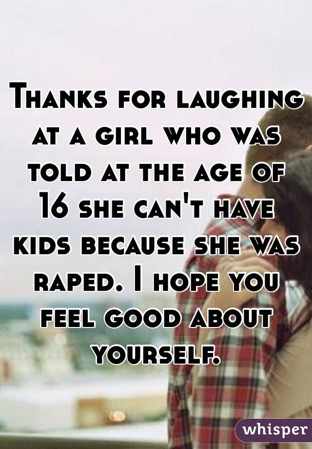 Thanks for laughing at a girl who was told at the age of 16 she can't have kids because she was raped. I hope you feel good about yourself. 