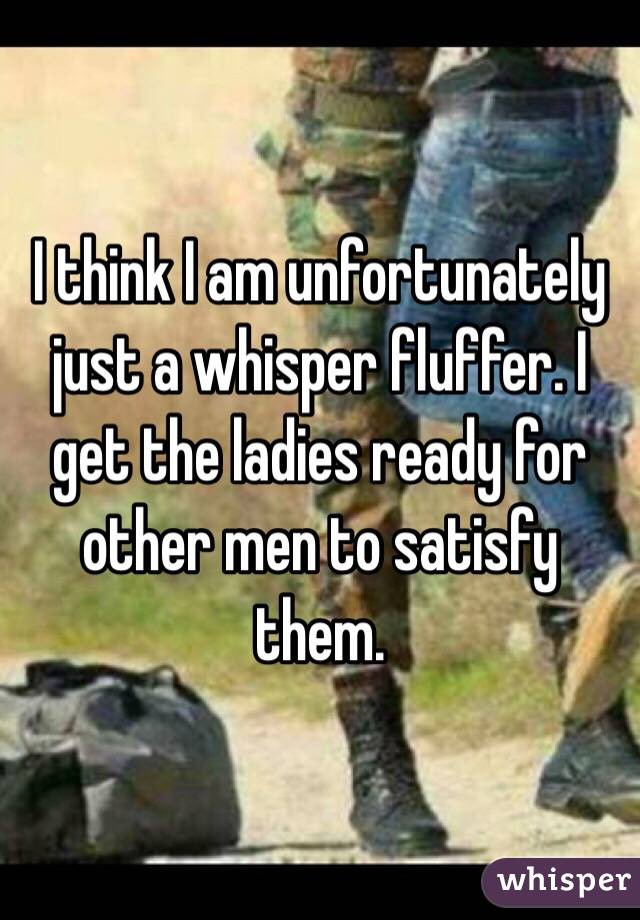 I think I am unfortunately just a whisper fluffer. I get the ladies ready for other men to satisfy them.  