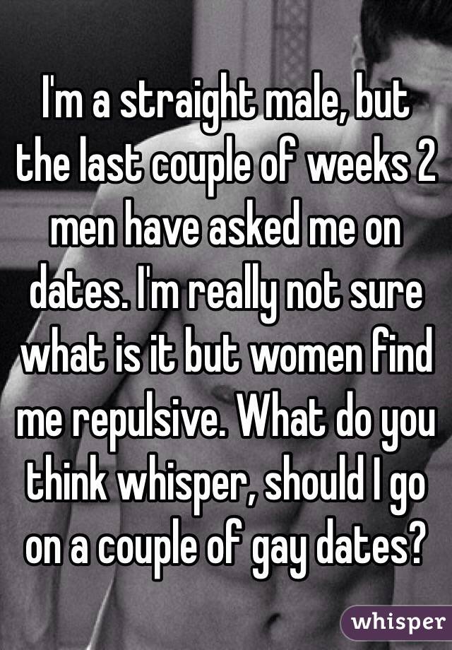 I'm a straight male, but the last couple of weeks 2 men have asked me on dates. I'm really not sure what is it but women find me repulsive. What do you think whisper, should I go on a couple of gay dates?