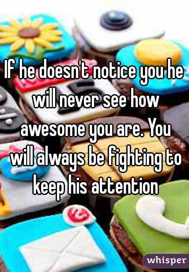 If he doesn't notice you he will never see how awesome you are. You will always be fighting to keep his attention